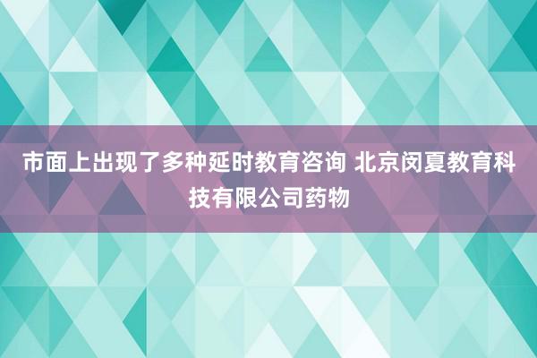 市面上出现了多种延时教育咨询 北京闵夏教育科技有限公司药物