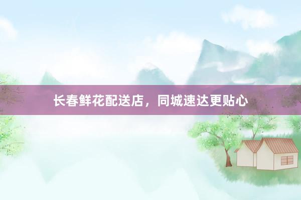 长春鲜花配送店，同城速达更贴心
